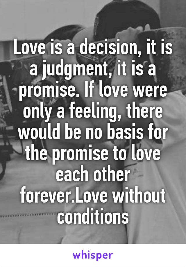 Love is a decision, it is a judgment, it is a promise. If love were only a feeling, there would be no basis for the promise to love each other forever.Love without conditions