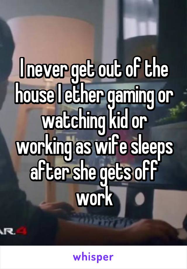 I never get out of the house I ether gaming or watching kid or working as wife sleeps after she gets off work