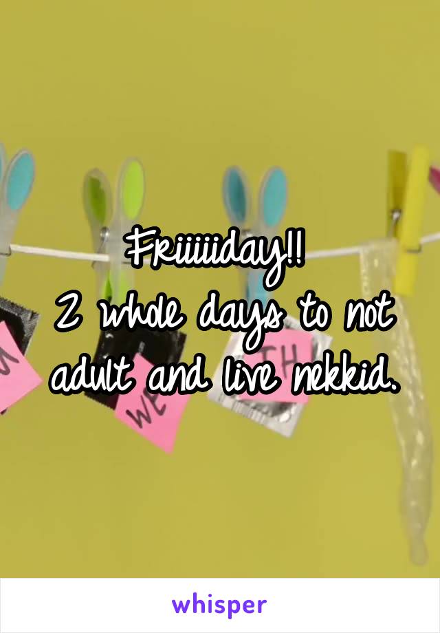 Friiiiiday!! 
2 whole days to not adult and live nekkid.