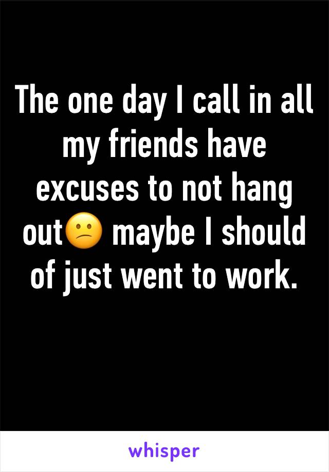 The one day I call in all my friends have excuses to not hang out😕 maybe I should of just went to work. 