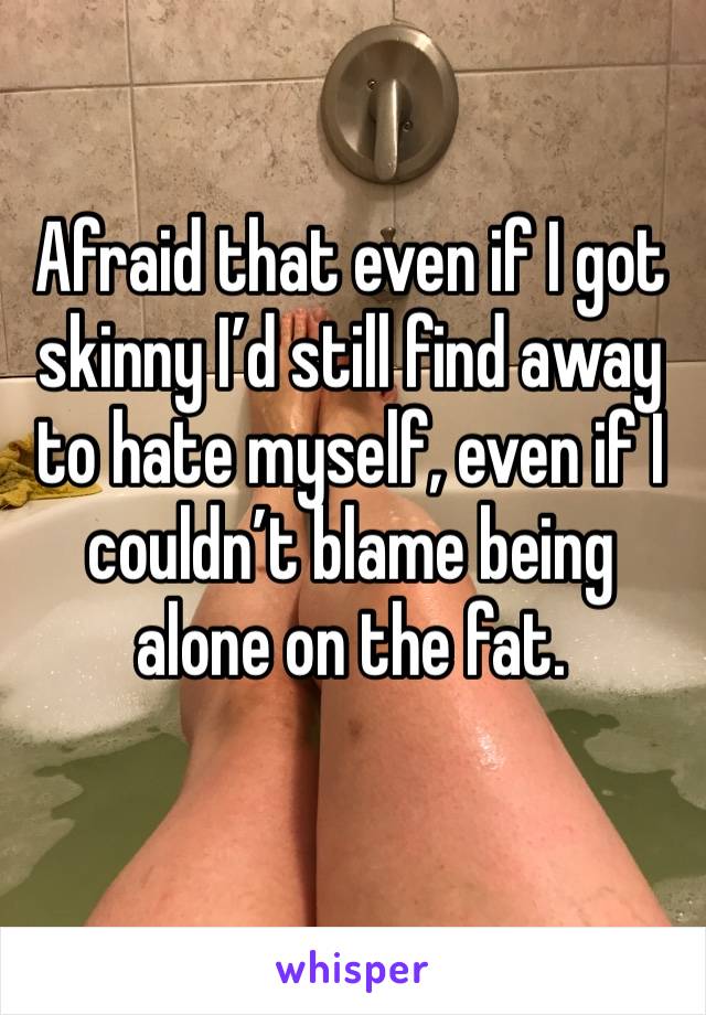 Afraid that even if I got skinny I’d still find away to hate myself, even if I couldn’t blame being alone on the fat.