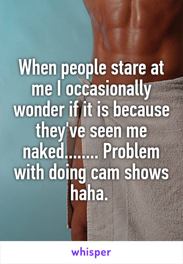 When people stare at me I occasionally wonder if it is because they've seen me naked........ Problem with doing cam shows haha. 