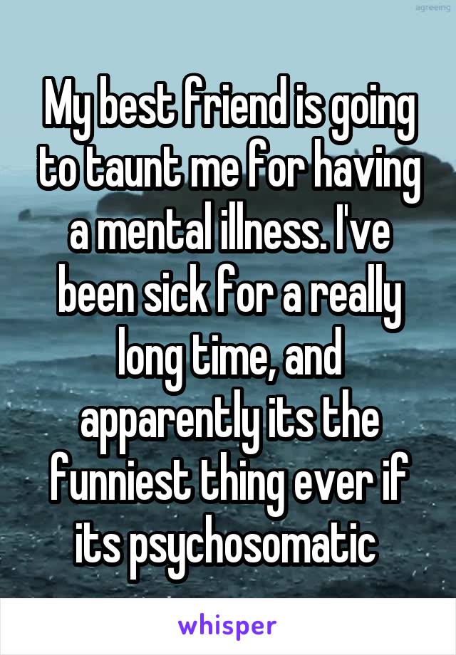 My best friend is going to taunt me for having a mental illness. I've been sick for a really long time, and apparently its the funniest thing ever if its psychosomatic 