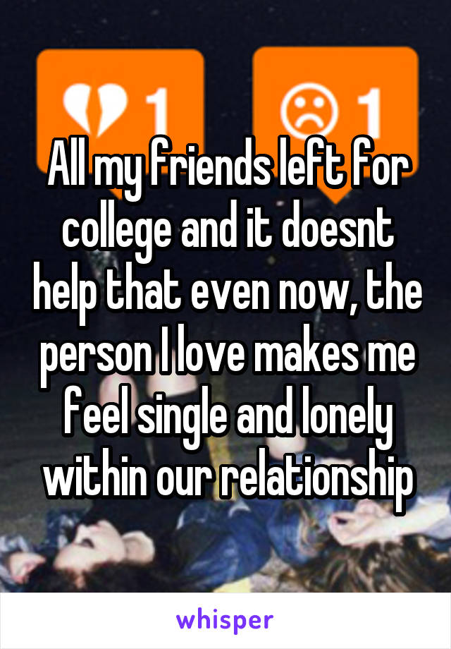 All my friends left for college and it doesnt help that even now, the person I love makes me feel single and lonely within our relationship