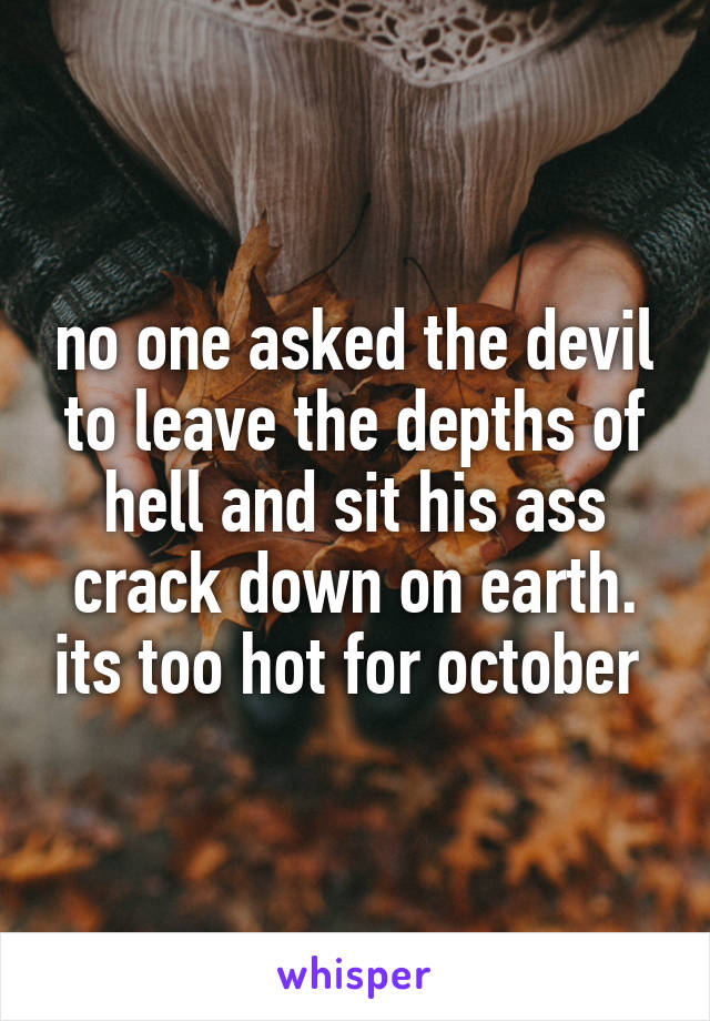 no one asked the devil to leave the depths of hell and sit his ass crack down on earth. its too hot for october 