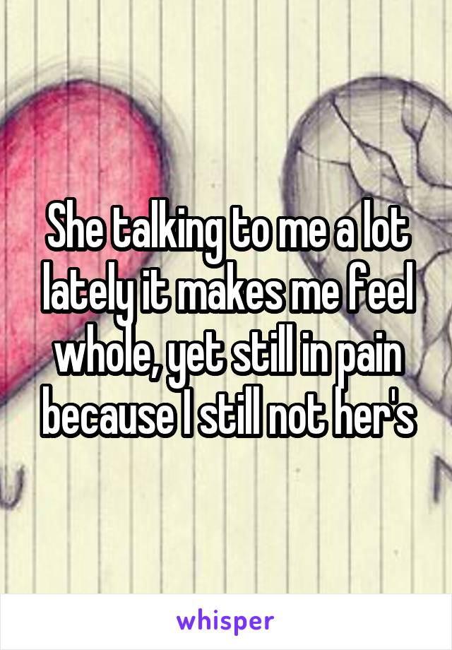 She talking to me a lot lately it makes me feel whole, yet still in pain because I still not her's