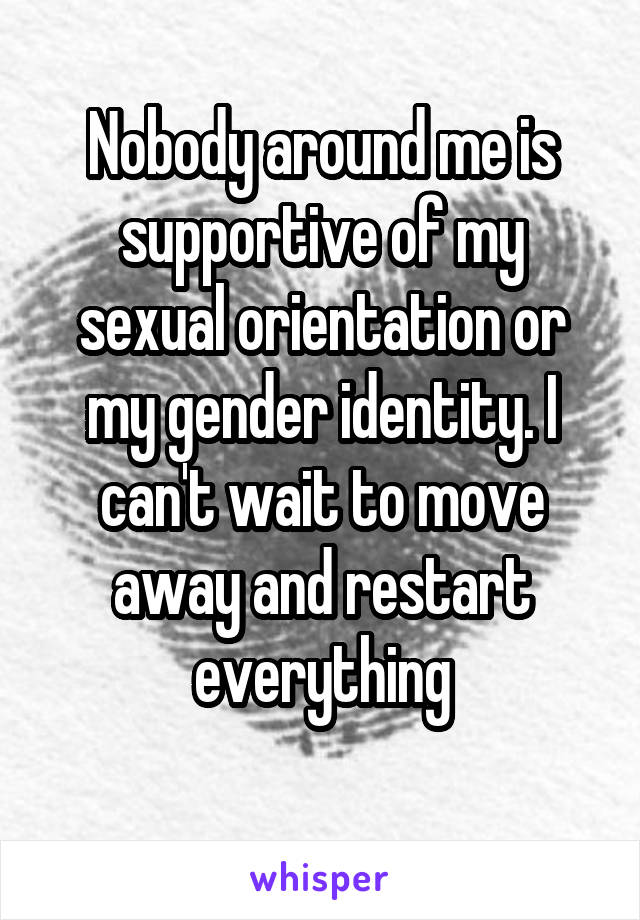 Nobody around me is supportive of my sexual orientation or my gender identity. I can't wait to move away and restart everything
