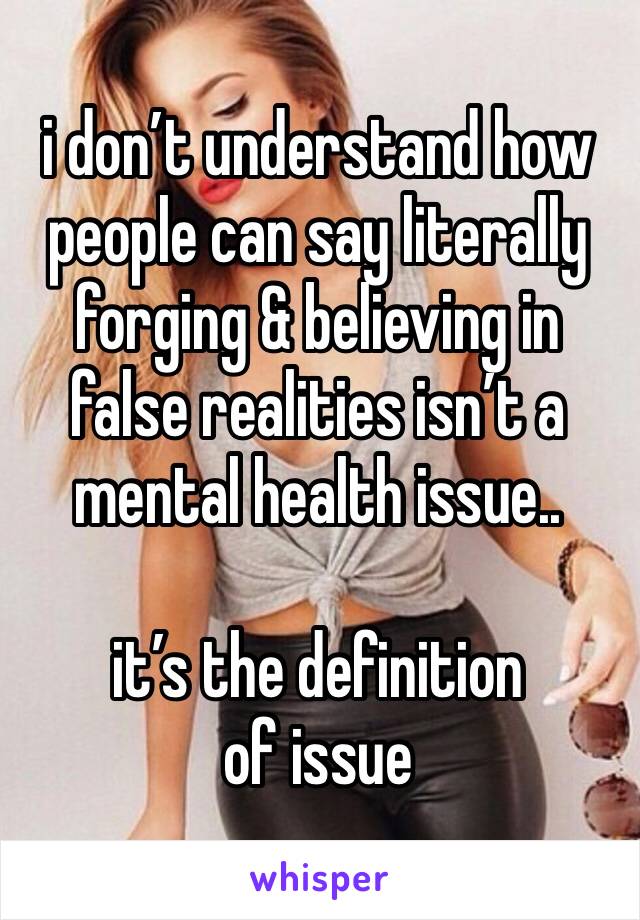 i don’t understand how people can say literally forging & believing in false realities isn’t a mental health issue.. 

it’s the definition of issue 