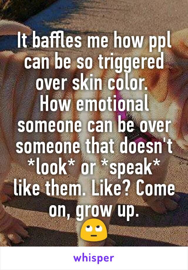 It baffles me how ppl can be so triggered over skin color. 
How emotional someone can be over someone that doesn't *look* or *speak* like them. Like? Come on, grow up.
🙄