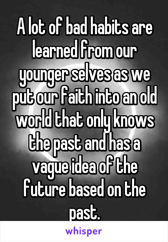 A lot of bad habits are learned from our younger selves as we put our faith into an old world that only knows the past and has a vague idea of the future based on the past.
