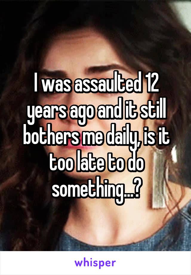 I was assaulted 12 years ago and it still bothers me daily, is it too late to do something...?
