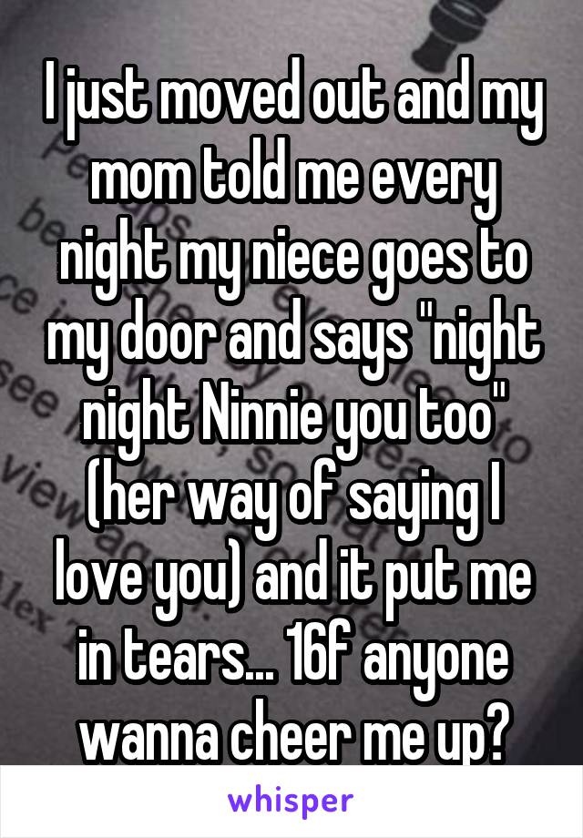 I just moved out and my mom told me every night my niece goes to my door and says "night night Ninnie you too" (her way of saying I love you) and it put me in tears... 16f anyone wanna cheer me up?