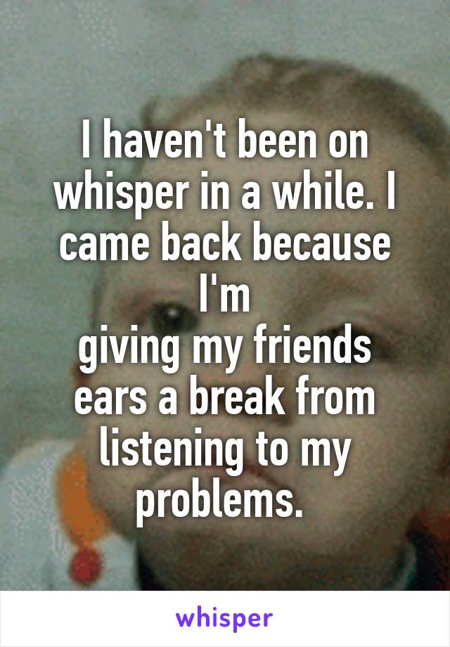 I haven't been on whisper in a while. I came back because I'm
giving my friends ears a break from listening to my problems. 