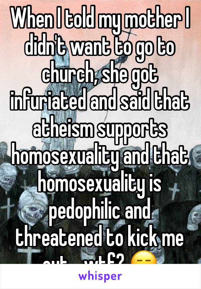 When I told my mother I didn't want to go to church, she got infuriated and said that atheism supports homosexuality and that homosexuality is pedophilic and threatened to kick me out... wtf? 😑