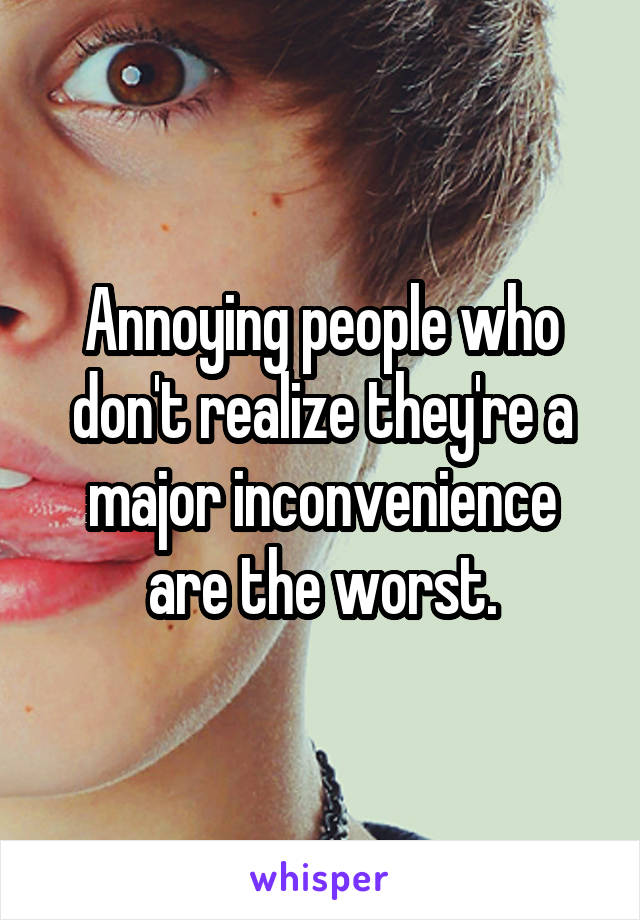 Annoying people who don't realize they're a major inconvenience are the worst.