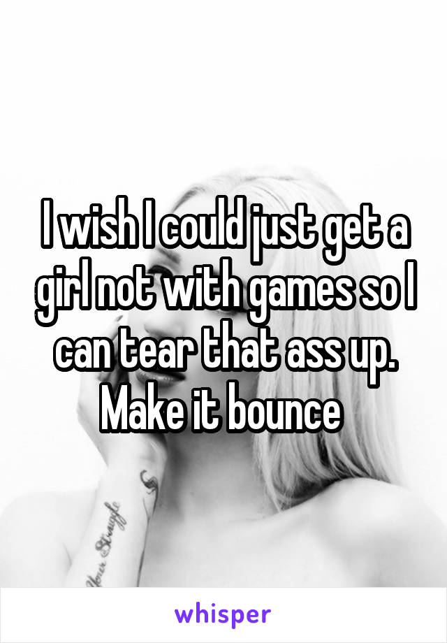 I wish I could just get a girl not with games so I can tear that ass up. Make it bounce 