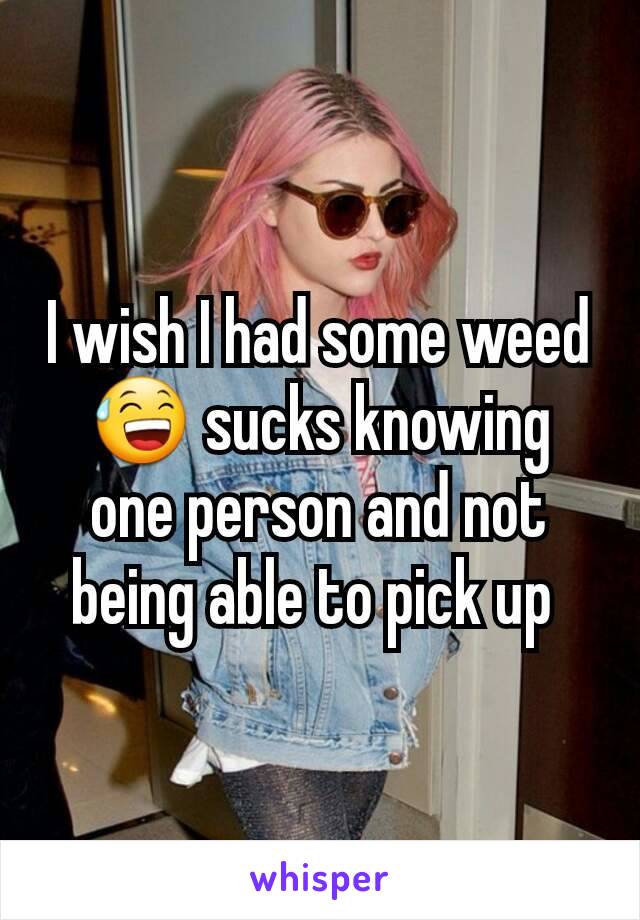 I wish I had some weed 😅 sucks knowing one person and not being able to pick up 