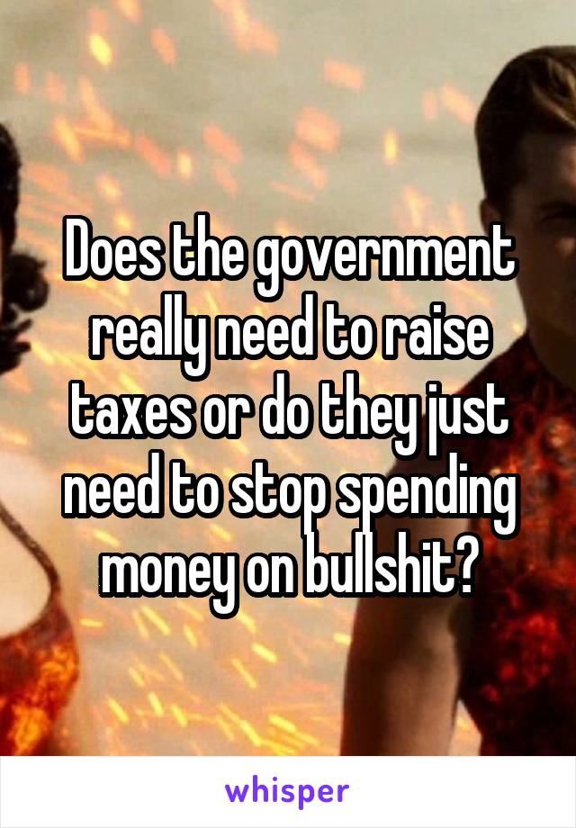 Does the government really need to raise taxes or do they just need to stop spending money on bullshit?