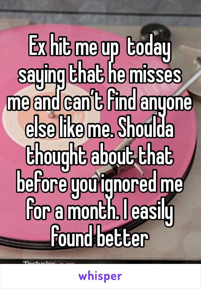 Ex hit me up  today saying that he misses me and can’t find anyone else like me. Shoulda thought about that before you ignored me for a month. I easily found better