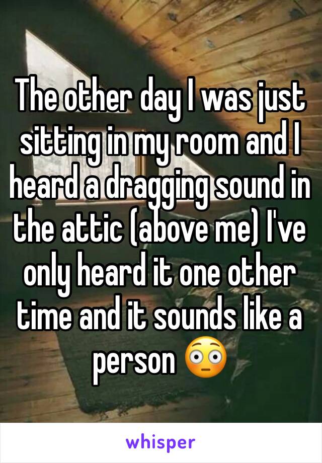 The other day I was just sitting in my room and I heard a dragging sound in the attic (above me) I've only heard it one other time and it sounds like a person 😳