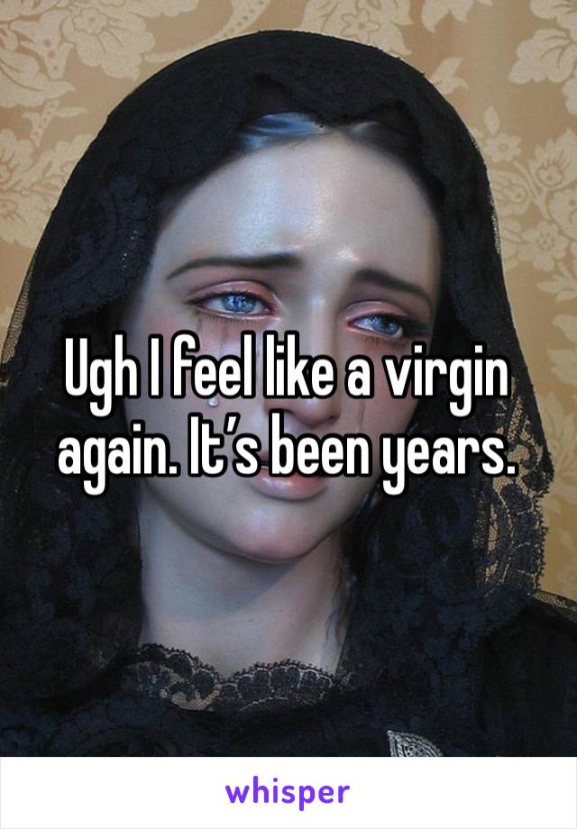 Ugh I feel like a virgin again. It’s been years. 