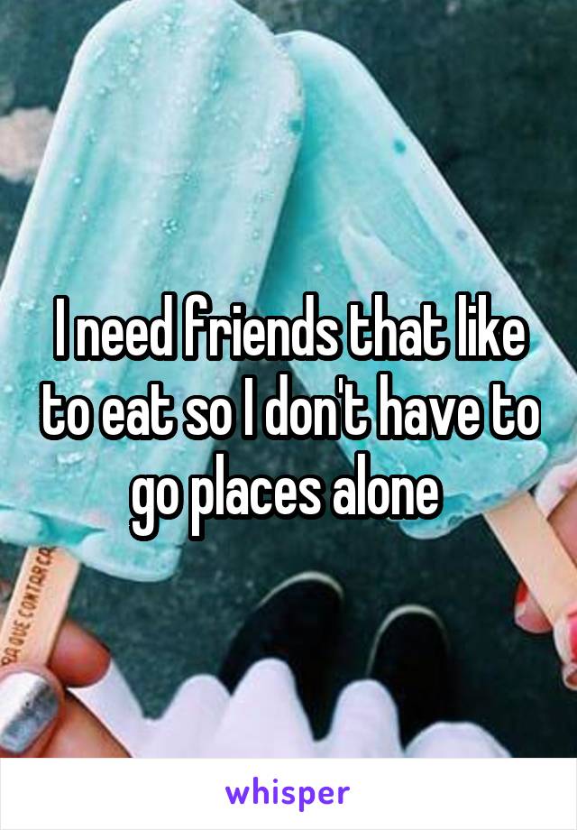 I need friends that like to eat so I don't have to go places alone 