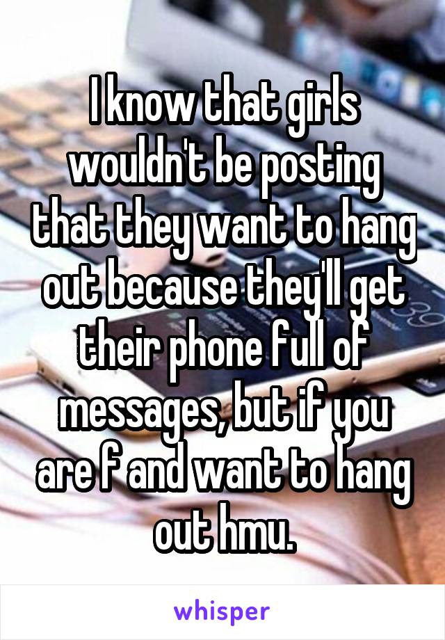 I know that girls wouldn't be posting that they want to hang out because they'll get their phone full of messages, but if you are f and want to hang out hmu.