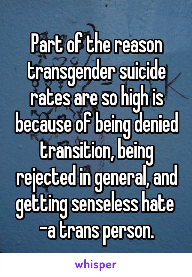 Part of the reason transgender suicide rates are so high is because of being denied transition, being rejected in general, and getting senseless hate 
-a trans person.