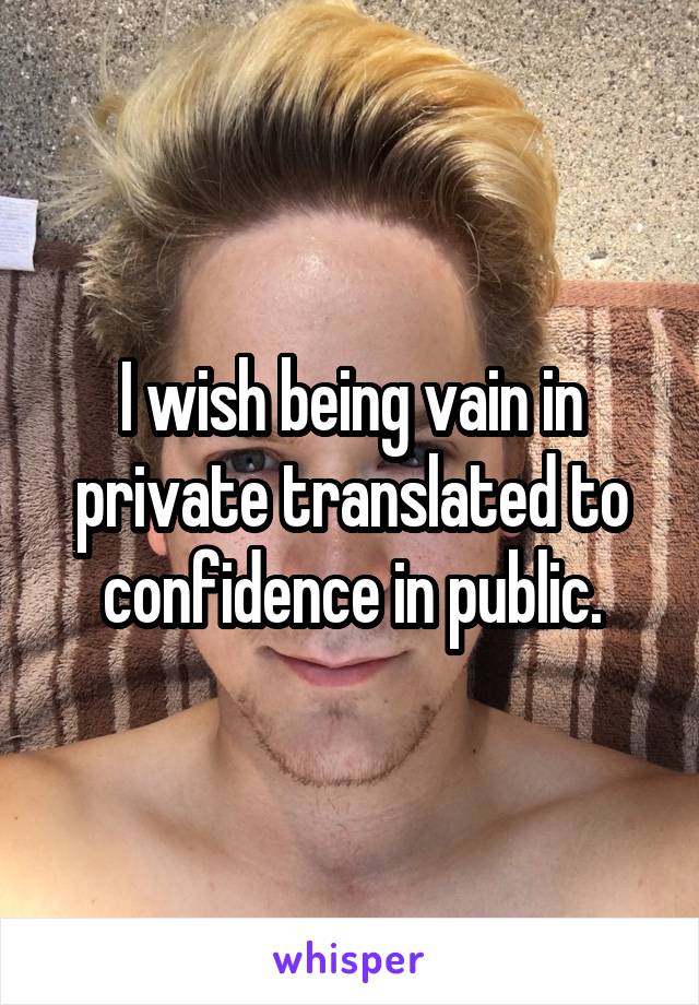 I wish being vain in private translated to confidence in public.