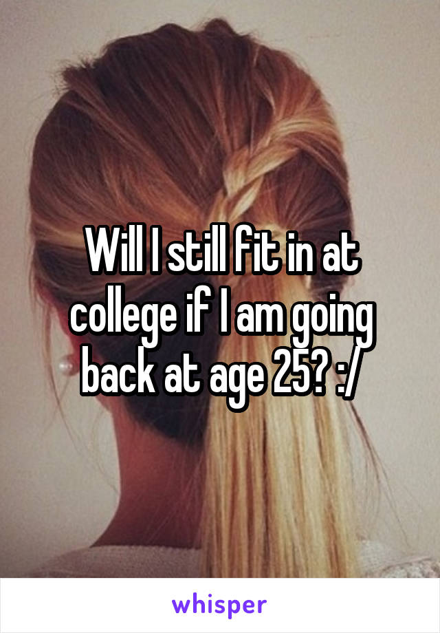 Will I still fit in at college if I am going back at age 25? :/