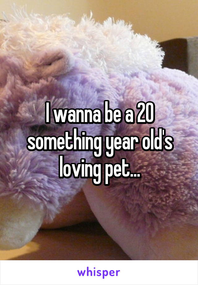 I wanna be a 20 something year old's loving pet...
