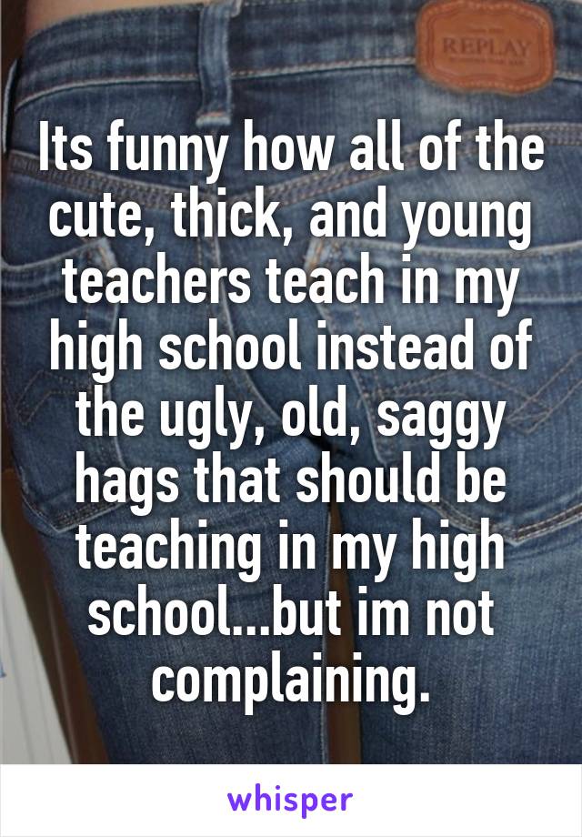 Its funny how all of the cute, thick, and young teachers teach in my high school instead of the ugly, old, saggy hags that should be teaching in my high school...but im not complaining.