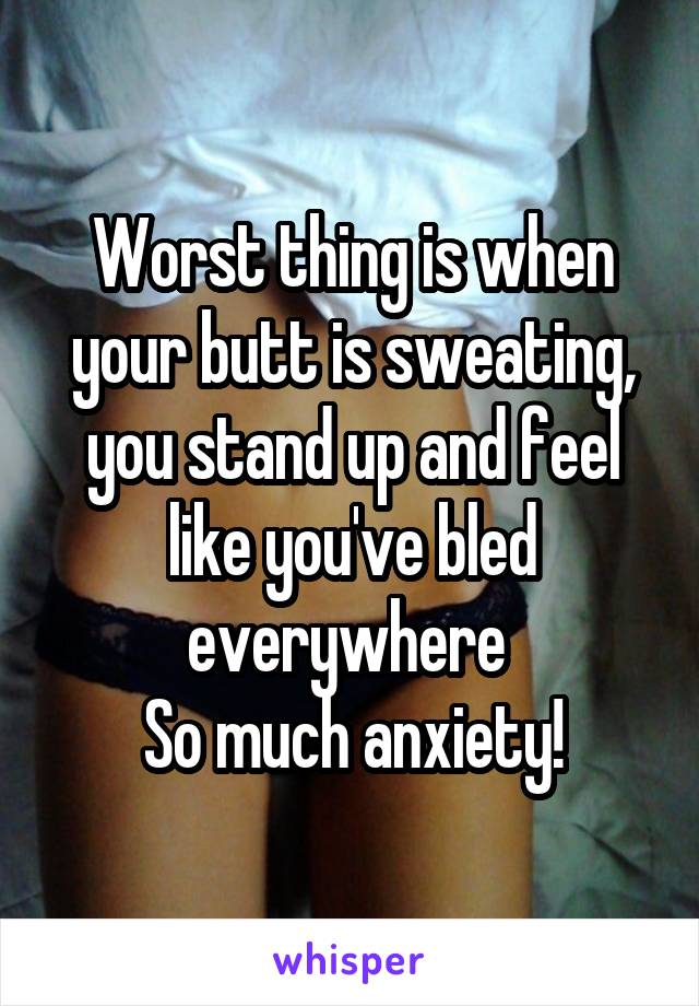 Worst thing is when your butt is sweating, you stand up and feel like you've bled everywhere 
So much anxiety!