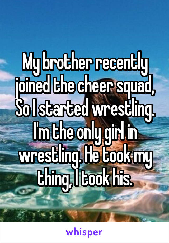 My brother recently joined the cheer squad, So I started wrestling. I'm the only girl in wrestling. He took my thing, I took his.