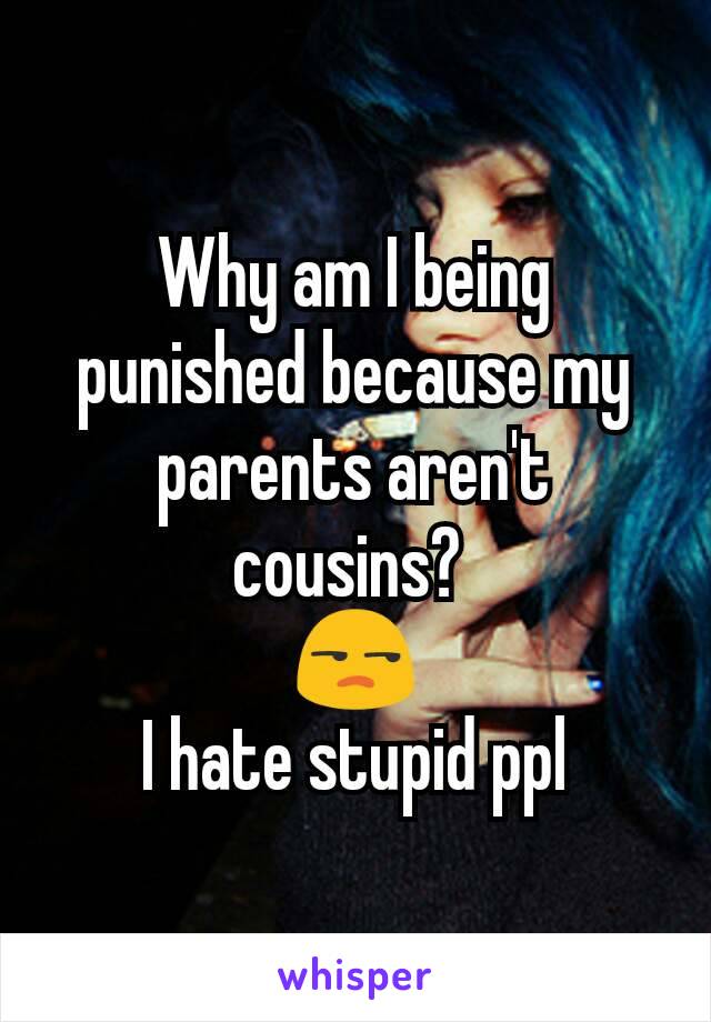 Why am I being punished because my parents aren't cousins? 
😒
I hate stupid ppl