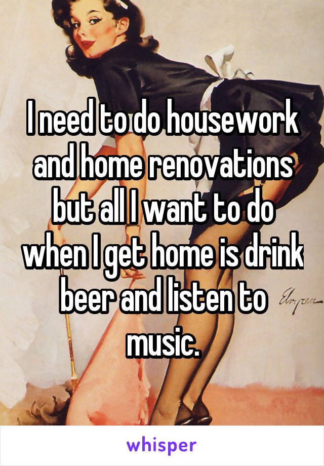 I need to do housework and home renovations but all I want to do when I get home is drink beer and listen to music.