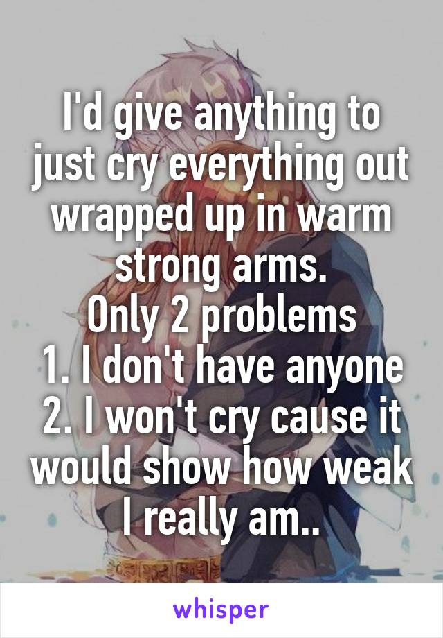 I'd give anything to just cry everything out wrapped up in warm strong arms.
Only 2 problems
1. I don't have anyone
2. I won't cry cause it would show how weak I really am..