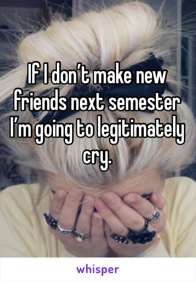 If I don’t make new friends next semester I’m going to legitimately cry. 