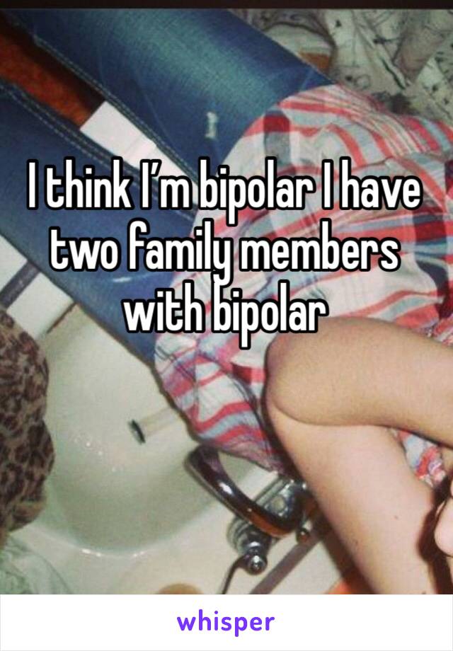 I think I’m bipolar I have two family members with bipolar 
