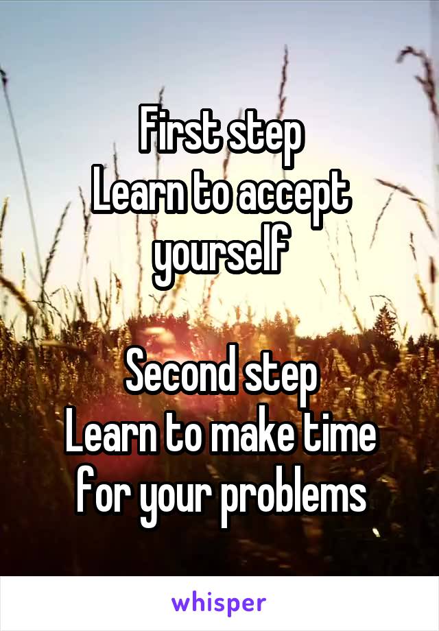 First step
Learn to accept yourself

Second step
Learn to make time for your problems