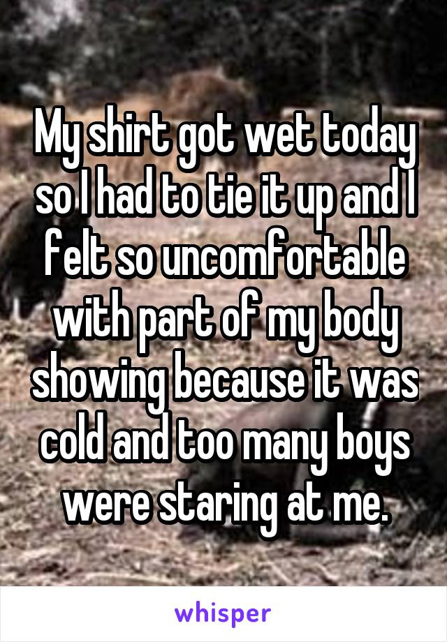 My shirt got wet today so I had to tie it up and I felt so uncomfortable with part of my body showing because it was cold and too many boys were staring at me.