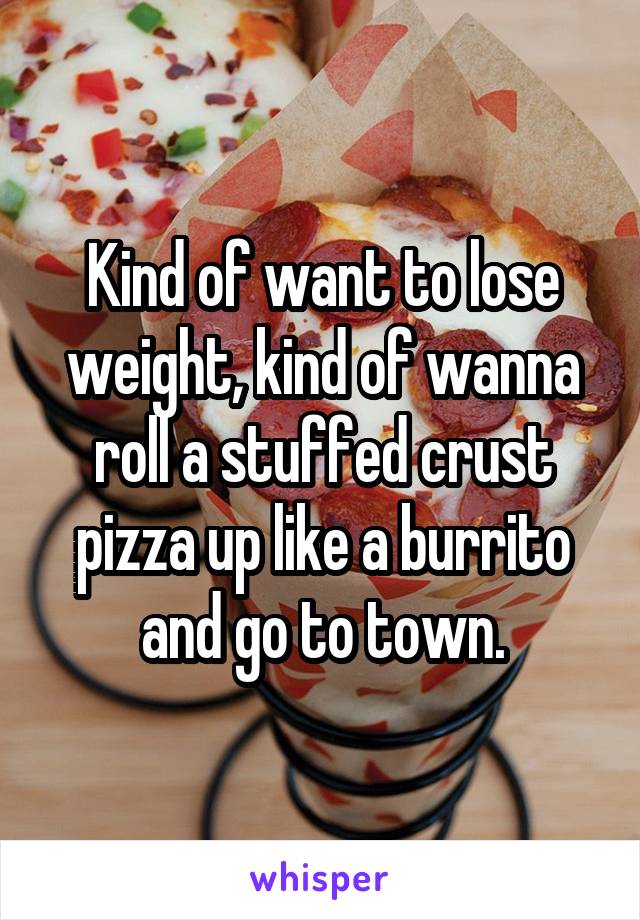 Kind of want to lose weight, kind of wanna roll a stuffed crust pizza up like a burrito and go to town.