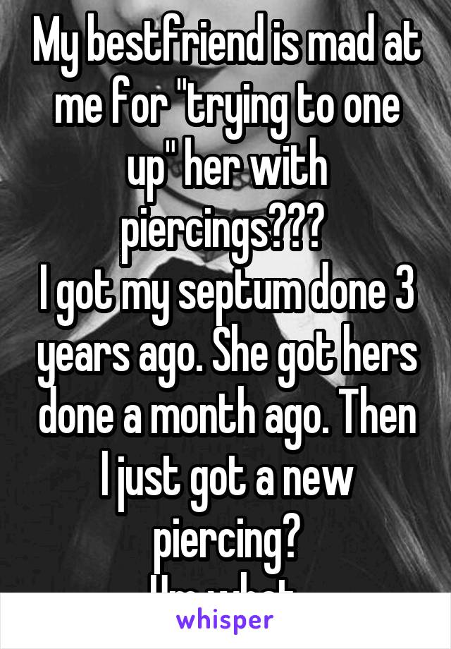 My bestfriend is mad at me for "trying to one up" her with piercings??? 
I got my septum done 3 years ago. She got hers done a month ago. Then I just got a new piercing?
Um what 
