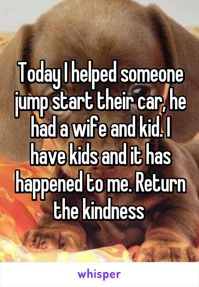 Today I helped someone jump start their car, he had a wife and kid. I have kids and it has happened to me. Return the kindness 