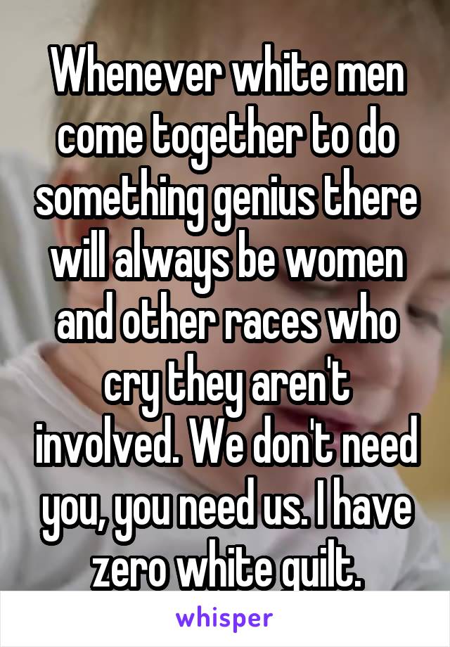Whenever white men come together to do something genius there will always be women and other races who cry they aren't involved. We don't need you, you need us. I have zero white guilt.