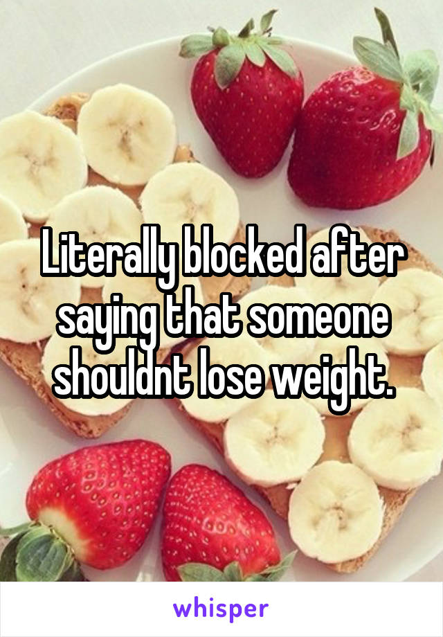 Literally blocked after saying that someone shouldnt lose weight.