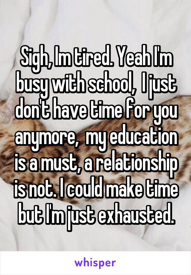 Sigh, Im tired. Yeah I'm busy with school,  I just don't have time for you anymore,  my education is a must, a relationship is not. I could make time but I'm just exhausted.