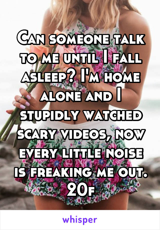 Can someone talk to me until I fall asleep? I'm home alone and I stupidly watched scary videos, now every little noise is freaking me out. 20f