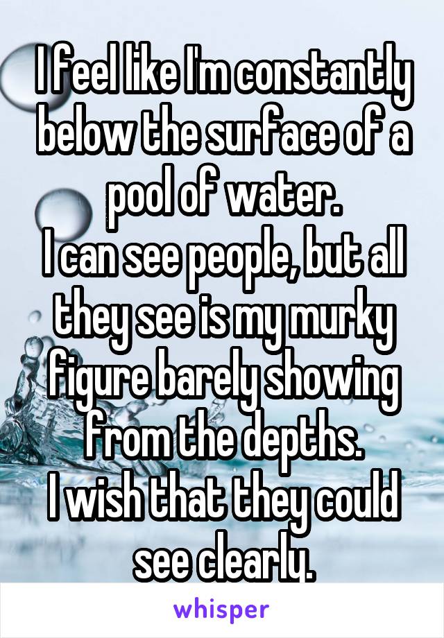 I feel like I'm constantly below the surface of a pool of water.
I can see people, but all they see is my murky figure barely showing from the depths.
I wish that they could see clearly.