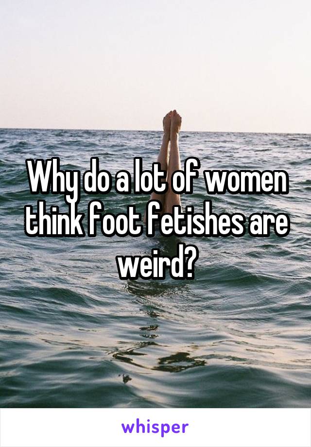 Why do a lot of women think foot fetishes are weird?